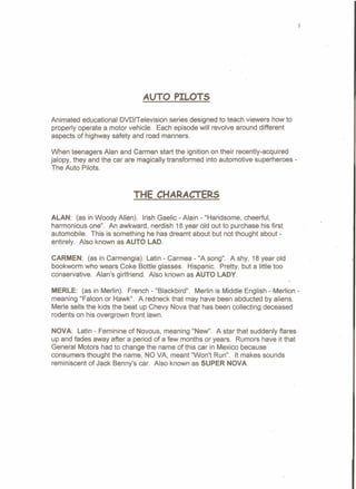 1
AUTO PILOTS
Animated educational OVOITelevision series designed to teach viewers how to
properly operate a motor vehicle. Each episode will revolve around different
aspects of highway safety and road manners.
When teenagers Alan and Carmen start the ignition on their recently-acquired
jalopy, they and the car are magically transformed into automotive superheroes-
The Auto Pilots.
THE CHARACTERS
ALAN: (as in Woody Allen). Irish Gaelic - Alain - "Handsome, cheerful,
harmonious one". An awkward, nerdish 18 year old out to purchase his first
automobile. This is something he has dreamt about but not thought about-
entirely. Also known as AUTO LAD.
CARMEN: (as in Carmengia). Latin - Carmea - "A song". A shy, 18 year old
bookworm who wears Coke Bottle glasses. Hispanic. Pretty, but a little too
conservative. Alan's girlfriend. Also known as AUTO LADY.
MERLE: (as in Merlin). French - "Blackbird". Merlin is Middle English - Merlion -
meaning "Falcon or Hawk". A redneck that may have been abducted by aliens.
Merle sells the kids the beat up Chevy Nova that has been collecting deceased
rodents on his overgrown front lawn.
NOVA: Latin - Feminine of Novous, meaning "New". A star that suddenly flares
up and fades away after a period of a few months or years. Rumors have it that
General Motors had to change the name of this car in Mexico because
consumers thought the name, NO VA, meant "Won't Run". It makes sounds
reminiscent of Jack Benny's car. Also known as SUPER NOVA.
 