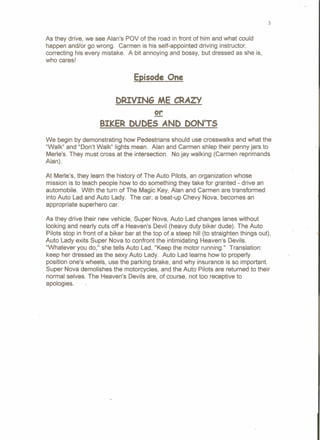 As they drive, we see Alan's POV of the road in front of him and what could
happen and/or go wrong. Carmen is his self-appointed driving instructor,
correcting his every mistake. A bit annoying and bossy, but dressed as she is,
who cares!
~isode One
DRIVING ME CRAZY
2!:
BIKER DUDES AND DON'TS
We begin by demonstrating how Pedestrians should use crosswalks and what the
"Walk" and "Don't Walk" lights mean. Alan and Carmen shlep their penny jars to
Merle's. They must cross at the intersection. No jay walking (Carmen reprimands
Alan).
At Merle's, they learn the history of The Auto Pilots, an organization whose
mission is to teach people how to do something they take for granted - drive an
automobile. With the turn of The Magic Key, Alan and Carmen are transformed
into Auto Lad and Auto Lady. The car, a beat-up Chevy Nova, becomes an
appropriate superhero car.
As they drive their new vehicle, Super Nova, Auto Lad changes lanes without
looking and nearly cuts off a Heaven's Devil (heavy duty biker dude). The Auto
Pilots stop in front of a biker bar at the top of a steep hill (to straighten things out),
Auto Lady exits Super Nova to confront the intimidating Heaven's Devils.
"Whatever you do," she tells Auto Lad, "Keep the motor running." Translation:
keep her dressed as the sexy Auto Lady. Auto Lad learns how to properly
position one's wheels, use the parking brake, and why insurance is so important.
Super Nova demolishes the motorcycles, and the Auto Pilots are returned to their
normal selves. The Heaven's Devils are, of course, not too receptive to
apoloqles.
3
 