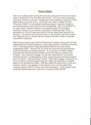 5
Kevin Reem
Reem is a multiple award winning film and video producer with more than twenty
years of experience in the Entertainment Industry. His many skills encompass
producing, directing, production management, post production supervising, AVID
digital editing, and script writing. As founder and creator of Magic Window
Productions (MWP), he developed marketing programs, television programs,
promotional trailers, theme park films and commercials. After running MWP for
six years, Reem utilized his talents to successfully create and manage a
production division for the company, Soundelux / Hollywood Edge, which
generated a $1,OOO,OOO+/peryear profit for the two years Reem was with the
company. This was the first time any division of the company was able to reach
that milestone and is a marker that the company has been unable to duplicate
since Reem's departure.
Reem enjoyed twelve years with the Walt Disney Company during which he held
management and creative positions in three major divisions, The Disney Channel
(TDC), Walt Disney Home Video Intemational (WDHVI) and Walt Disney
Imagineering (WDI). While at TDC he wrote and produced forty five television
promos and trailers and several specials. As a producer, for WDHVI, Reem
produced and directed several hundred promos and trailers on behalf of the
company. As a corporate manager, he was also responsible for running the
production division, conceptualizing, writing, supervising and producing products
such as "Villains," "Disney Premier Cinema," "Earth Star Voyager," and twenty six
hours of Disney Channel programming tailor made and distributed on cassette
tapes for the intemational market. WDI gave Reem the opportunity to work as a
producer, director, and designer on the majority of the multi-formatted films
currently playing at EPCOT center and TOkyo Disneyland. These projects were
extremely sophisticated with a total cost in excess of $300,000,000
 