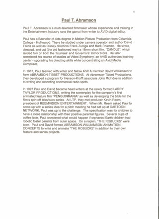 6
Paul T. Abramson
Paul T. Abramson is a multi-talented filmmaker whose experience and training in
the Entertainment Industry runs the gamut from writer to AVID digital editor.
Paul has a Bachelor of Arts degree in Motion Picture Production from Columbia
College - Hollywood. There he studied under camera operator and author David
Elkins as well as Disney directors Frank Zuniga and Mark Rosman. He wrote,
directed, and cut (the old fashioned way) a 16mm short film, "CANDLE", which
landed him on both the Trustees' and Governors' Honor Rolls. He later
completed his course of studies at Video Symphony, an AVID authorized training
center - upgrading his directing skills while concentrating on Avid Media
Composer. '
In 1987, Paul teamed with writer and fellow ASIFA member David Williamson to
form ABRAMSON-TIBBET PRODUCTIONS. At Abramson-Tibbet Productions,
they developed a program for Henson-Krofft associate John Mcindoe in addition
to writing and recording commercial radio spots.
In 1997 Paul and David became head writers at the newly formed LARRY
TAYLOR PRODUCTIONS, writing the screenplay for the company's first
animated feature film "PENGUINMANIA" as well as developing the bible for the
film's spin-off television series. At LTP, they met producer Kevin Reem,
president of REEMVISION ENTERTAINMENT. When Mr. Reem asked Paul to
come up with a series idea for a pitch meeting he had set up at CARTOON
NETWORK, Paul was up to the challenge. The specification was for children to
have a close relationship with their positive parental figures. Several cups of
coffee later, Paul wondered what would happen if orphaned Earth children had
robotic foster parents from outer space. On a napkin, "THE ROBUCKS" were
born. Paul and David formed ABRAMSON-WILLIAMSON ANIMATION
CONCEPTS to write and animate "THE ROBUCKS" in addition to their own
feature and series projects.
 
