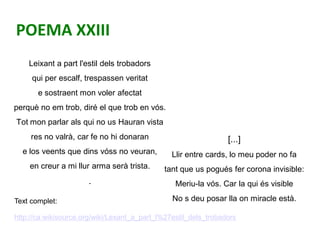 POEMA XXIII
Leixant a part l'estil dels trobadors
qui per escalf, trespassen veritat
e sostraent mon voler afectat
perquè ...