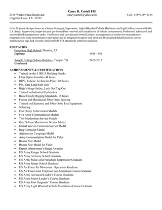 Casey R. Castell FOI
2108 Walker Place Boulevard casey.castell@yahoo.com Cell: (559) 359-1154
Copperas Cove, TX. 76522
Over 22 years of experience as a Senior Manager, Supervisor, Light-Wheeled Vehicle Mechanic and Light Infantryman with the
U.S. Army. Supervised, inspected and performed the removal and installation of vehicle components. Performed scheduled and
unscheduled maintenance tasks. Facilitated and coordinated overall project management activities for maintenance
programs and daily maintenance operations on all assigned weapons and vehicles. Maintained detailed and accurate
maintenance logs and records. Enforced SAFETY standards without exception.
EDUCATION
Greenway High School, Phoenix, AZ
Diploma 1988-1992
Temple College/Subsea Robotics, Temple, TX 2015-2015
Graduated
ACHIEVEMENTS & CERTIFICATIONS
• Trained on the 5 IMCA Building Blocks
• Fiber Optics Installer- 48 hours
• ROV, Robotic Technician/Pilot- 308 hours
• PEC Safe Land/Safe Gulf
• High Voltage Safety, Lock Out/Tag Out
• Trained on Industrial Hydraulics
• Basic Crosby Rigging Standards- 16 hours
• Fusion and Mechanical Fiber Optic Splicing
• Trained on Electronic and Fiber Optic Test Equipment
• Soldering
• Four Army Achievement Medals
• Five Army Commendation Medals
• Two Meritorious Service Medals
• One Defense Meritorious Service Medal
• Global War on Terrorism Service Medal
• Iraq Campaign Medal
• Afghanistan Campaign Medal
• Army Commendation Medal for Valor
• Bronze Star Medal
• Bronze Star Medal for Valor
• Expert Infantryman’s Badge Awardee
• US Army Ranger School Graduate
• US Army Airborne School Graduate
• US Army Static-Line Parachute Jumpmaster Graduate
• US Army Sniper School Graduate
• US Air Force Air Movement Operations Graduate
• US Air Force Joint Firepower and Munitions Course Graduate
• US Army Advanced Leader’s Course Graduate
• US Army Senior Leader’s Course Graduate
• US Army First Sergeants’ Course Graduate
• US Army Light Wheeled Vehicle Maintainers Course Graduate
 