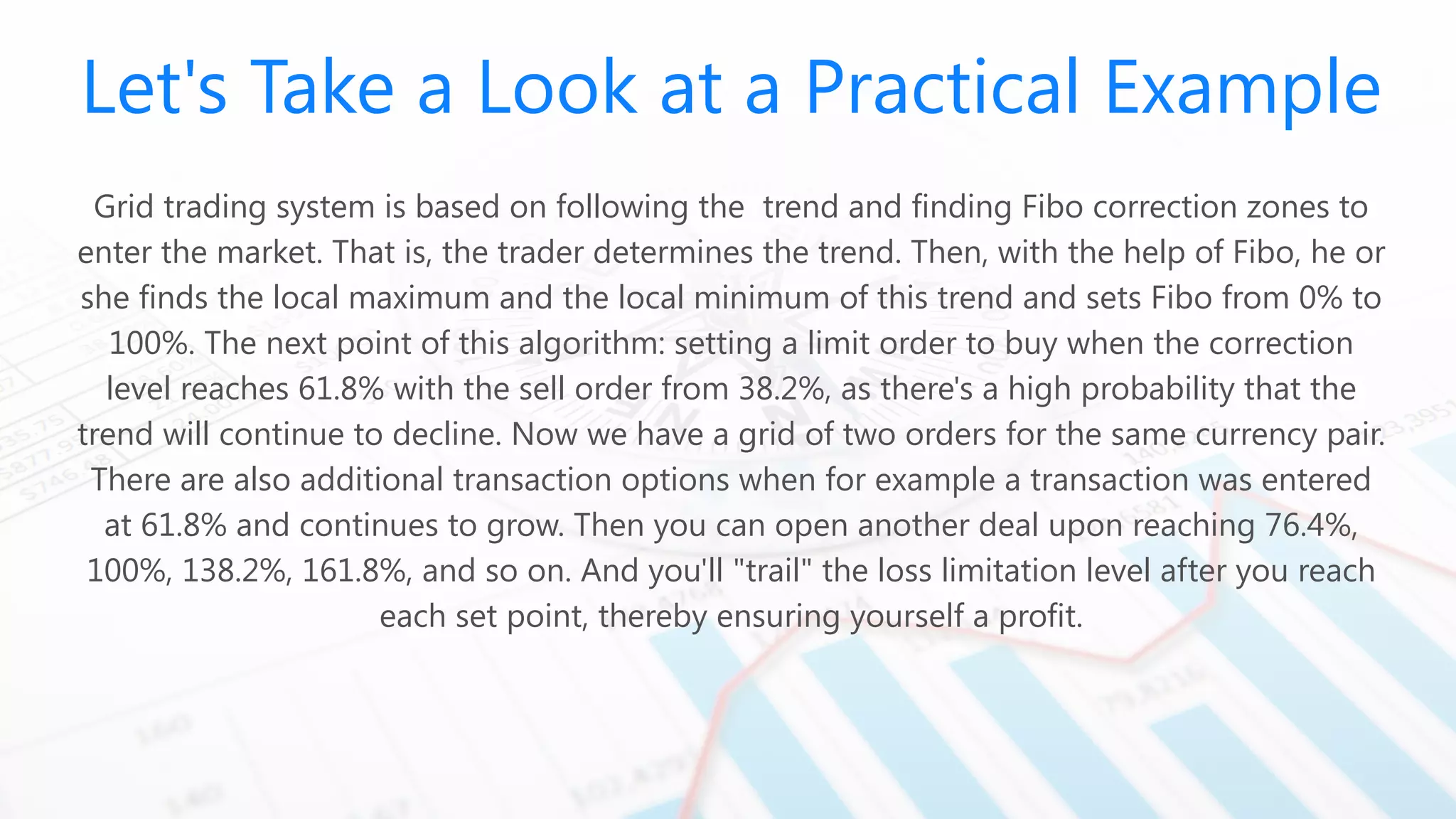 Let's Take a Look at a Practical Example
Grid trading system is based on following the trend and finding Fibo correction zones to
enter the market. That is, the trader determines the trend. Then, with the help of Fibo, he or
she finds the local maximum and the local minimum of this trend and sets Fibo from 0% to
100%. The next point of this algorithm: setting a limit order to buy when the correction
level reaches 61.8% with the sell order from 38.2%, as there's a high probability that the
trend will continue to decline. Now we have a grid of two orders for the same currency pair.
There are also additional transaction options when for example a transaction was entered
at 61.8% and continues to grow. Then you can open another deal upon reaching 76.4%,
100%, 138.2%, 161.8%, and so on. And you'll "trail" the loss limitation level after you reach
each set point, thereby ensuring yourself a profit.
 