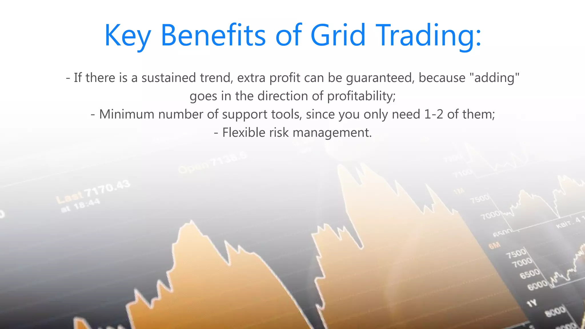 Key Benefits of Grid Trading:
- If there is a sustained trend, extra profit can be guaranteed, because "adding"
goes in the direction of profitability;
- Minimum number of support tools, since you only need 1-2 of them;
- Flexible risk management.
 