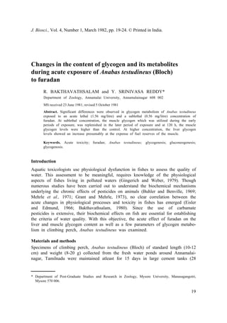 J. Biosci., Vol. 4, Number 1, March 1982, pp. 19-24. © Printed in India.
Changes in the content of glycogen and its metabolites
during acute exposure of Anabas testudineus (Bloch)
to furadan
R. BAKTHAVATHSALAM and Y. SRINIVASA REDDY*
Department of Zoology, Annamalai University, Annamalainagar 608 002
MS received 23 June 1981; revised 5 October 1981
Abstract. Significant differences were observed in glycogen metabolism of Anabas testudineus
exposed to an acute lethal (1.56 mg/litre) and a sublethal (0.56 mg/litre) concentration of
furadan. At sublethal concentration, the muscle glycogen which was utilized during the early
periods of exposure, was replenished in the later period of exposure and at 120 h, the muscle
glycogen levels were higher than the control. At higher concentration, the liver glycogen
levels showed an increase presumably at the expense of fuel reserves of the muscle.
Keywords. Acute toxicity; furadan; Anabas testudineus; glycogenesis; gluconeogenesis;
glycogenosis.
Introduction
Aquatic toxicologists use physiological dysfunction in fishes to assess the quality of
water. This assessment to be meaningful, requires knowledge of the physiological
aspects of fishes living in polluted waters (Gingerich and Weber, 1979). Though
numerous studies have been carried out to understand the biochemical mechanisms
underlying the chronic effects of pesticides on animals (Buhler and Benville, 1969;
Mehrle et al., 1971; Grant and Mehrle, 1973), no clear correlation between the
acute changes in physiological processes and toxicity in fishes has emerged (Eisler
and Edmund, 1966; Bakthavathsalam, 1980). Since the use of carbamate
pesticides is extensive, their biochemical effects on fish are essential for establishing
the criteria of water quality. With this objective, the acute effect of furadan on the
liver and muscle glycogen content as well as a few parameters of glycogen metabo-
lism in climbing perch, Anabas testudineus was examined.
Materials and methods
Specimens of climbing perch, Anabas testudineus (Bloch) of standard length (10-12
cm) and weight (8-20 g) collected from the fresh water ponds around Annamalai-
nagar, Tamilnadu were maintained atleast for 15 days in large cement tanks (28
* Department of Post-Graduate Studies and Research in Zoology, Mysore University, Manasagangotri,
Mysore 570 006.
19
 