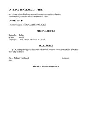 EXTRA CURRICULAR ACTIVITIES:
Actively participated in debate competitions and presented speeches too.
Enthusiastically took part in University cultural events .
EXPERIENCE:
1 Month worked in WEBSPIRE TECHNOLOGIES
PERSONAL PROFILE
Nationality: Indian
Gender: Female
Languages: Tamil, Telugu also fluent in English
DECLARATION
I ( E.K. Aarthy) hereby declare that the information provided above are true to the best of my
knowledge and belief.
Place: Madurai (Tamilnadu) Signature:
Date:
References available upon request
 