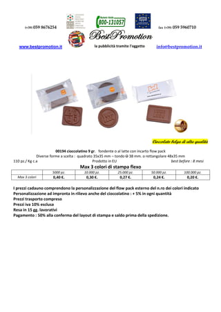 (+39) 059 8676254 fax (+39) 059 5960710 
www.bestpromotion.it info@bestpromotion.it 
Cioccolato belga di alta qualità 
00194 cioccolatino 9 gr. fondente o al latte con incarto flow pack 
Diverse forme a scelta : quadrato 35x35 mm – tondo O 38 mm. o rettangolare 48x35 mm 
110 pz./ Kg c.a Prodotto in EU best before : 8 mesi 
Max 3 colori di stampa flexo 
5000 pz. 10.000 pz. 25.000 pz. 50.000 pz. 100.000 pz. 
Max 3 colori 0,40 €. 0,30 €. 0,27 €. 0,24 €. 0,20 €. 
I prezzi cadauno comprendono la personalizzazione del flow pack esterno del n.ro dei colori indicato 
Personalizzazione ad impronta in rilievo anche del cioccolatino : + 5% in ogni quantità 
Prezzi trasporto compreso 
Prezzi iva 10% esclusa 
Resa in 15 gg. lavorativi 
Pagamento : 50% alla conferma del layout di stampa e saldo prima della spedizione. 
