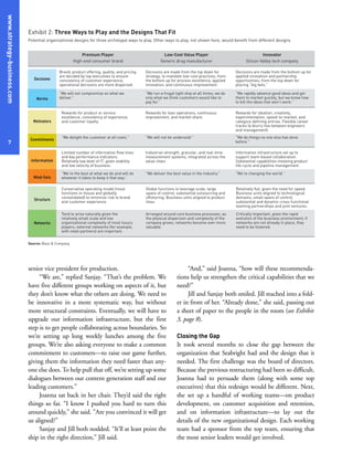 senior vice president for production.
“We are,” replied Sanjay. “That’s the problem. We
have five different groups working on aspects of it, but
they don’t know what the others are doing. We need to
be innovative in a more systematic way, but without
more structural constraints. Eventually, we will have to
upgrade our information infrastructure, but the first
step is to get people collaborating across boundaries. So
we’re setting up long weekly lunches among the five
groups. We’re also asking everyone to make a common
commitment to customers—to raise our game further,
giving them the information they need faster than any-
one else does.To help pull that off, we’re setting up some
dialogues between our content generation staff and our
leading customers.”
Joanna sat back in her chair. They’d said the right
things so far. “I know I pushed you hard to turn this
around quickly,” she said. ”Are you convinced it will get
us aligned?”
Sanjay and Jill both nodded. “It’ll at least point the
ship in the right direction,” Jill said.
“And,” said Joanna, “how will these recommenda-
tions help us strengthen the critical capabilities that we
need?”
Jill and Sanjay both smiled. Jill reached into a fold-
er in front of her. “Already done,” she said, passing out
a sheet of paper to the people in the room (see Exhibit
3, page 8).
Closing the Gap
It took several months to close the gap between the
organization that Seabright had and the design that it
needed. The first challenge was the board of directors.
Because the previous restructuring had been so difficult,
Joanna had to persuade them (along with some top
executives) that this redesign would be different. Next,
she set up a handful of working teams—on product
development, on customer acquisition and retention,
and on information infrastructure—to lay out the
details of the new organizational design. Each working
team had a sponsor from the top team, ensuring that
the most senior leaders would get involved.
www.strategy-business.com
7
Exhibit 2: Three Ways to Play and the Designs That Fit
Potential organizational designs for three archetypal ways to play. Other ways to play, not shown here, would benefit from different designs.
Decisions
Motivators
Information
Structure
Premium Player
High-end consumer brand
Low-Cost Value Player
Generic drug manufacturer
Innovator
Silicon Valley tech company
Brand, product offering, quality, and pricing
are decided by top executives to ensure
consistency of customer experience;
operational decisions are more dispersed.
“We will not compromise on what we
deliver.”
Decisions are made from the top down for
strategy, to mandate low-cost practices; from
the bottom up for process excellence, applied
innovation, and continuous improvement.
“We run a frugal tight ship at all times; we do
only what we think customers would like to
pay for.”
Decisions are made from the bottom up for
applied innovation and partnership
opportunities; from the top down for
placing “big bets.”
“We rapidly advance good ideas and get
them to market quickly, but we know how
to kill the ideas that won’t work.”
Rewards for product or service
excellence, consistency of experience,
and customer loyalty.
“We delight the customer at all costs.”
Rewards for lean operations, continuous
improvement, and market share.
“We will not be undersold.”
Rewards for ideation, creativity,
experimentation, speed-to-market, and
category-defining entries. Flexible career
tracks (a blurry line between engineers
and management).
“We do things no one else has done
before.”
Conservative operating model (most
functions in-house and globally
consolidated) to minimize risk to brand
and customer experience.
Tend to arise naturally given the
relatively small scale and low
organizational complexity of most luxury
players; external networks (for example,
with retail partners) are important.
Global functions to leverage scale, large
spans of control, substantial outsourcing and
offshoring. Business units aligned to product
lines.
Arranged around core business processes; as
the physical dispersion and complexity of the
company grows, networks become ever more
valuable.
Relatively flat, given the need for speed.
Business units aligned to technological
domains, small spans of control,
substantial and dynamic cross-functional
teaming partnerships and joint ventures.
Critically important, given the rapid
evolution of the business environment; if
networks are not already in place, they
need to be fostered.
Limited number of information flow lines
and key performance indicators.
Relatively low level of IT, given stability
and low velocity of business.
“We’re the best at what we do and will do
whatever it takes to keep it that way.”
Industrial-strength, granular, and real-time
measurement systems, integrated across the
value chain.
“We deliver the best value in the industry.”
Information infrastructure set up to
support team-based collaboration.
Substantial capabilities involving product
life-cycle and pipeline management.
“We’re changing the world.”
Norms
Commitments
Mind-Sets
Networks
Source: Booz & Company
 