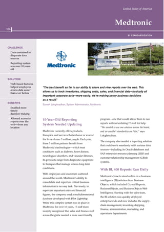 106
Medtronic
“The best benefit so far is our ability to share and view reports over the web. This
allows us to track inventories, shipping costs, sales, and financial data—basically all
important corporate data—more easily. We’re making better business decisions
as a result.”
Suresh Lokghnadhan, System Administrator, Medtronic
10-Year-Old Reporting
System Needed Updating
Medtronic currently offers products,
therapies, and services that enhance or extend
the lives of over 5 million people. Each year,
these 5 million patients benefit from
Medtronic's technologies—which treat
conditions such as diabetes, heart disease,
neurological disorders, and vascular illnesses.
Its products range from diagnostic equipment
to therapies that manage serious long-term
conditions.
With employees and customers scattered
around the world, Medtronic’s ability to
consolidate and report on critical business
information is no easy task. Previously, to
report on important sales and financial
figures, the company used a multidimensional
database developed with Pilot Lightship.
While this complex system was in place at
Medtronic for over 10 years, IT staff more
recently recognized that sales and finance staff
across the globe needed a more user-friendly
program—one that would allow them to run
reports without enlisting IT staff for help.
“We wanted to use one solution across the board,
and we couldn’t standardize on Pilot,” says
Lokghnadhan.
The company also needed a reporting solution
that could work seamlessly with various data
sources—including its Oracle databases and
SAP enterprise resource planning (ERP) and
customer relationship management (CRM)
systems.
With BI, 400 Reports Run Daily
Medtronic chose to standardize on a business
intelligence (BI) solution from Business
Objects, which included Crystal Reports,
BusinessObjects, and BusinessObjects Web
Intelligence. Starting with the sales team,
the BI solution was quickly deployed
enterprisewide and now includes the supply-
chain management, inventory, shipping,
finance, administration, marketing, and
operations departments.
CHALLENGE
1 Data contained in
disparate data
sources
1 Reporting system
was over 10 years
old
SOLUTION
1 Web-based features
helped employees
access data easier
than ever before
BENEFITS
1 Enabled more
timely
decision-making
1 Allowed access to
reports over the
web—from any
location
BI STANDARDIZATION
United States of America
 
