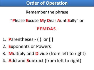 Remember the phrase
“Please Excuse My Dear Aunt Sally” or
PEMDAS.
1. Parentheses - ( ) or [ ]
2. Exponents or Powers
3. Multiply and Divide (from left to right)
4. Add and Subtract (from left to right)
Order of Operation
 