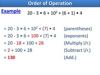 20 - 3 • 6 + 102 + (6 + 1) • 4
= 20 - 3 • 6 + 102 + (7) • 4 (parentheses)
= 20 - 3 • 6 + 100 + (7) • 4 (exponents)
= 20 - 18 + 100 + 28 (Multiply l/r.)
= 2 + 100 + 28 (Subtract l/r.)
= 130 (Add.)
Order of Operation
Example
 