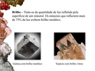 Brilho – Trata-se da quantidade de luz refletida pela
superfície de um mineral. Os minerais que reflectem mais
de 75% da luz exibem brilho metálico.




Galena com brilho metálico       Topázio com brilho vítreo
 