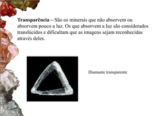Transparência – São os minerais que não absorvem ou
absorvem pouco a luz. Os que absorvem a luz são considerados
translúcidos e dificultam que as imagens sejam reconhecidas
através deles.




                                Diamante transparente
 