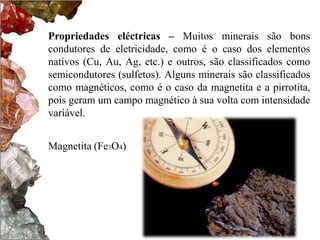 Propriedades eléctricas – Muitos minerais são bons
condutores de eletricidade, como é o caso dos elementos
nativos (Cu, Au, Ag, etc.) e outros, são classificados como
semicondutores (sulfetos). Alguns minerais são classificados
como magnéticos, como é o caso da magnetita e a pirrotita,
pois geram um campo magnético à sua volta com intensidade
variável.


Magnetita (Fe3O4)
 