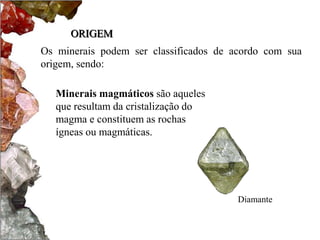 ORIGEM
Os minerais podem ser classificados de acordo com sua
origem, sendo:

   Minerais magmáticos são aqueles
   que resultam da cristalização do
   magma e constituem as rochas
   ígneas ou magmáticas.




                                        Diamante
 