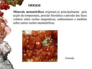 ORIGEM

Minerais metamórficos originam-se principalmente pela
acção da temperatura, pressão litostática e pressão das fases
voláteis sobre rochas magmáticas, sedimentares e também
sobre outras rochas metamórficas.




                                           Granada
 