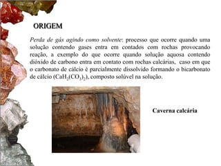ORIGEM
Perda de gás agindo como solvente: processo que ocorre quando uma
solução contendo gases entra em contados com rochas provocando
reação, a exemplo do que ocorre quando solução aquosa contendo
dióxido de carbono entra em contato com rochas calcárias, caso em que
o carbonato de cálcio é parcialmente dissolvido formando o bicarbonato
de cálcio (CaH2(CO3)2), composto solúvel na solução.




                                               Caverna calcária
 