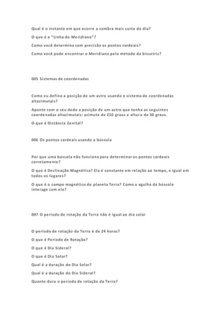 Qual é o instante em que ocorre a sombra mais curta do dia?
O que é a “Linha do Meridiano”?
Como você determina com precisão os pontos cardeais?
Como você pode encontrar o Meridiano pelo método da bissetriz?
005 Sistemas de coordenadas
Como eu defino a posição de um astro usando o sistema de coordenadas
altazimutais?
Aponte com o seu dedo a posição de um astro que tenha as seguintes
coordenadas altazimutais: azimute de 210 graus e altura de 30 graus.
O que é Distância Zenital?
006 Os pontos cardeais usando a bússola
Por que uma bússola não funciona para determinar os pontos cardeais
corretamente?
O que é Declinação Magnética? Ela é constante em relação ao tempo, e igual em
todos os lugares?
O que é o campo magnético do planeta Terra? Como a agulha da bússola
interage com ele?
007 O período de rotação da Terra não é igual ao dia solar
O período de rotação da Terra é de 24 horas?
O que é Período de Rotação?
O que é Dia Sideral?
O que é Dia Solar?
Qual é a duração do Dia Solar?
Qual é a duração do Dia Sideral?
Quanto dura o período de rotação da Terra?
 
