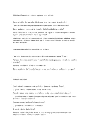 008 Classificando as estrelas segundo seus brilhos
Como o brilho das estrelas é indicado pelo sistema de Magnitudes?
Como o valor das magnitudes se relaciona com o brilho das estrelas?
Como podemos encontrar o Cruzeiro do Sul verdadeiro no céu?
Se as estrelas não tem pontas, por que em algumas fotos elas aparecem com
alguns raios em forma de riscos e pontas?
Nas fotos, muitas estrelas aparecem como bolas brilhantes ao invés de pontos
pequeninos. Será que o tamanho delas na foto representa o diâmetro real da
estrela? Por que?
009 Movimento diurno aparente das estrelas
Descreva o movimento aparente de algumas das estrelas de Órion.
Por que devemos considerar a Terra infinitamente pequena em relação à esfera
celeste?
Por que não vemos estrelas durante o dia?
Como a rotação da Terra influencia as partes do céu que podemos enxergar?
010 Constelações
Quais são algumas das características da constelação de Órion?
O que é Estrela Alfa? Beta? E assim por diante?
As estrelas de uma mesma constelação estão à mesma distância de nós?
O que você acha da definição comum para “Constelação” encontrada em livros
didáticos e em dicionários?
Quantas constelações oficiais existem?
O que são as Constelações Zodiacais?
O que é a Linha da Eclítica?
Por que a constelação de Órion (e todo o céu) aparece invertida para os
observadores do hemisfério norte e sul?
 