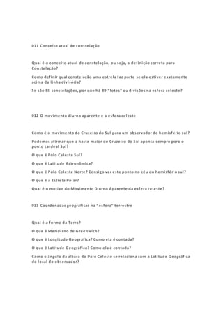 011 Conceito atual de constelação
Qual é o conceito atual de constelação, ou seja, a definição correta para
Constelação?
Como definir qual constelação uma estrela faz parte se ela estiver exatamente
acima da linha divisória?
Se são 88 constelações, por que há 89 “lotes” ou divisões na esfera celeste?
012 O movimento diurno aparente e a esfera celeste
Como é o movimento do Cruzeiro do Sul para um observador do hemisfério sul?
Podemos afirmar que a haste maior do Cruzeiro do Sul aponta sempre para o
ponto cardeal Sul?
O que é Polo Celeste Sul?
O que é Latitude Astronômica?
O que é Polo Celeste Norte? Consigo ver este ponto no céu do hemisfério sul?
O que é a Estrela Polar?
Qual é o motivo do Movimento Diurno Aparente da esfera celeste?
013 Coordenadas geográficas na “esfera” terrestre
Qual é a forma da Terra?
O que é Meridiano de Greenwich?
O que é Longitude Geográfica? Como ela é contada?
O que é Latitude Geográfica? Como ela é contada?
Como o ângulo da altura do Polo Celeste se relaciona com a Latitude Geográfica
do local do observador?
 
