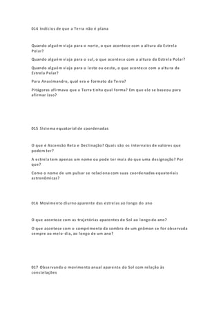 014 Indícios de que a Terra não é plana
Quando alguém viaja para o norte, o que acontece com a altura da Estrela
Polar?
Quando alguém viaja para o sul, o que acontece com a altura da Estrela Polar?
Quando alguém viaja para o leste ou oeste, o que acontece com a altu ra da
Estrela Polar?
Para Anaximandro, qual era o formato da Terra?
Pitágoras afirmava que a Terra tinha qual forma? Em que ele se baseou para
afirmar isso?
015 Sistema equatorial de coordenadas
O que é Ascensão Reta e Declinação? Quais são os intervalos de valores que
podem ter?
A estrela tem apenas um nome ou pode ter mais do que uma designação? Por
que?
Como o nome de um pulsar se relaciona com suas coordenadas equatoriais
astronômicas?
016 Movimento diurno aparente das estrelas ao longo do ano
O que acontece com as trajetórias aparentes do Sol ao longo do ano?
O que acontece com o comprimento da sombra de um gnômon se for observada
sempre ao meio-dia, ao longo de um ano?
017 Observando o movimento anual aparente do Sol com relação às
constelações
 