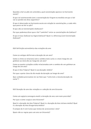 Quando o Sol se põe em setembro, qual constelação aparece no horizonte
oeste?
O que vai acontecendo com a constelação da Virgem na medida em que o Sol
vai se pondo nos dias seguintes?
O que é observado no horizonte oeste em relação às constelações, a cada mês
que passa ao Sol se pôr?
O que são as Constelações Zodiacais?
Por que podemos dizer que o Sol “caminha” entre as constelações do Zodíaco?
O que é Casa Zodiacal ou Signo Zodiacal? Qual é a diferença com Constelação
Zodiacal?
018 Definição astronômica das estações do ano
Como os antigos definiram a duração de um ano?
Como o clima se relaciona com a sombra mais curta e a mais longa de um
gnômon ao meio dia ao longo de um ano?
Como as quatro estações estão relacionadas com a sombra de um gnômon ao
longo de um ano?
O que é Ano Trópico? Qual é sua duração média?
Por que a parte clara do dia muda de duração ao longo do ano?
Que cuidados precisamos ter ao falar que “o dia tem a mesma duração da
noite”?
019 Duração do ano das estações e a adoção do ano bissexto
Como um egípcio conseguiu medir a duração do ano com mais precisão?
Por que e como surgiu o ano bissexto?
Qual é a duração do Ano Trópico? Qual é a duração do Ano Juliano médio? Qual
é a duração do Ano Gregoriano médio?
É sempre de 4 em 4 anos que temos de acrescentar 1 dia?
Quais são as regras para um ano ser bissexto?
 