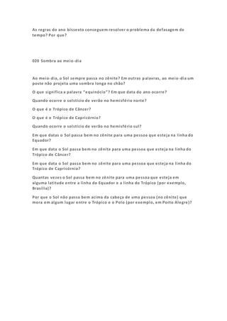 As regras do ano bissexto conseguem resolver o problema da defasagem de
tempo? Por que?
020 Sombra ao meio-dia
Ao meio-dia, o Sol sempre passa no zênite? Em outras palavras, ao meio-dia um
poste não projeta uma sombra longa no chão?
O que significa a palavra “equinócio”? Em que data do ano ocorre?
Quando ocorre o solstício de verão no hemisfério norte?
O que é o Trópico de Câncer?
O que é o Trópico de Capricórnio?
Quando ocorre o solstício de verão no hemisfério sul?
Em que datas o Sol passa bem no zênite para uma pessoa que esteja na linha do
Equador?
Em que data o Sol passa bem no zênite para uma pessoa que esteja na linha do
Trópico de Câncer?
Em que data o Sol passa bem no zênite para uma pessoa que esteja na linha do
Trópico de Capricórnio?
Quantas vezes o Sol passa bem no zênite para uma pessoa que esteja em
alguma latitude entre a linha do Equador e a linha do Trópico (por exemplo,
Brasília)?
Por que o Sol não passa bem acima da cabeça de uma pessoa (no zênite) que
mora em algum lugar entre o Trópico e o Polo (por exemplo, em Porto Alegre)?
 