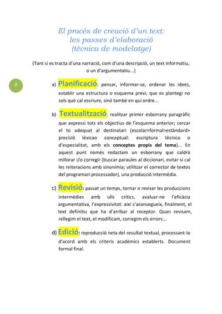 2 
El procés de creació d’un text: 
les passes d’elaboració 
(tècnica de modelatge) 
(Tant si es tracta d’una narració, com d’una descripció, un text informatiu, oun d’argumentatiu...) a)Planificació: pensar, informar-se, ordenar les idees, establir una estructura o esquema previ, que es plantegi nosols què cal escriure, sinó també en qui ordre... b)Textualització: realitzar primer esborrany paragràficque expressi tots els objectius de l’esquema anterior; cercarel to adequat al destinatari (escolar>formal>estàndard> precisió lèxicao conceptual: escriptura tècnica od’especialitat, amb els conceptes propis del tema)... Enaquest punt només redactam un esborrany que caldràmillorar i/o corregir (buscar paraules al diccionari, evitar si calles reiteracions amb sinonímia; utilitzar el corrector de textosdel programari processador), una producció intermèdia. c)Revisió: passat un temps, tornar a revisar les produccionsintermèdies amb ulls crítics, avaluar-ne l’eficàciaargumentativa, l’expressivitat: així s’aconsegueix, finalment, eltext definitiu que ha d’arribar al receptor. Quan revisam, rellegim el text, el modificam, corregim els errors... d)Edició: reproducció neta del resultat textual, processant-lod’acord amb els criteris acadèmics establerts. Documentformal final.  