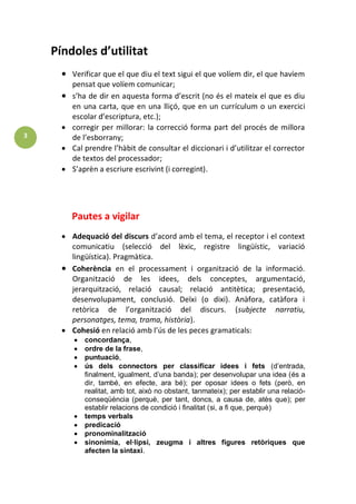 3 
Píndoles d’utilitat Verificar que el que diu el text sigui el que volíem dir, el que havíem pensat que volíem comunicar; s’ha de dir en aquesta forma d’escrit (no és el mateix el que es diu en una carta, que en una lliçó, que en un currículum o un exercici escolar d’escriptura, etc.); corregir per millorar: la correcció forma part del procés de millora de l’esborrany; Cal prendre l’hàbit de consultar el diccionari i d’utilitzar el corrector de textos del processador; S’aprèn a escriure escrivint (i corregint). 
Pautes a vigilar Adequació del discurs d’acord amb el tema, el receptor i el context comunicatiu (selecció del lèxic, registre lingüístic, variació lingüística). Pragmàtica. Coherència en el processament i organització de la informació. Organització de les idees, dels conceptes, argumentació, jerarquització, relació causal; relació antitètica; presentació, desenvolupament, conclusió. Deïxi (o dixi). Anàfora, catàfora i retòrica de l’organització del discurs. (subjecte narratiu, personatges, tema, trama, història). Cohesió en relació amb l’ús de les peces gramaticals: concordança, ordre de la frase, puntuació, ús dels connectors per classificar idees i fets (d’entrada, finalment, igualment, d’una banda); per desenvolupar una idea (és a dir, també, en efecte, ara bé); per oposar idees o fets (però, en realitat, amb tot, això no obstant, tanmateix); per establir una relació- conseqüència (perquè, per tant, doncs, a causa de, atès que); per establir relacions de condició i finalitat (si, a fi que, perquè) temps verbals predicació pronominalització sinonímia, el·lipsi, zeugma i altres figures retòriques que afecten la sintaxi.  