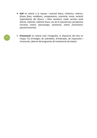 4 
Estil en relació a la riquesa i precisió lèxica, sintàctica, retòrica, (frases fetes, metàfores, comparacions, sinonímia, ironia, varietat organitzativa del discurs i ritme narratiu); mode narratiu (estil directe, indirecte, indirecte lliure, veu de la consciència), perspectiva narrativa (intern [personatge, testimoni], extern [omniscient, quasiomniscient]) 
Presentació en relació amb l’ortografia, la disposició del text en l’espai, l’ús d’imatges, de subratllats, d’ombrejats, de majúscules i minúscules, (domini del programes de tractaments de textos) 
