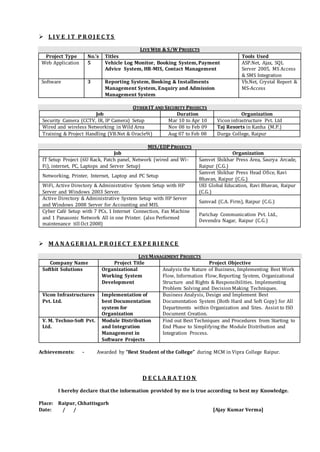  L I V E I T P R O J E C T S
LIVE WEB & S/W PROJECTS
Project Type No.’s Titles Tools Used
Web Application 5 Vehicle Log Monitor, Booking System, Payment
Advice System, HR-MIS, Contact Management
ASP.Net, Ajax, SQL
Server 2005, MS Access
& SMS Integration
Software 3 Reporting System, Booking & Installments
Management System, Enquiry and Admission
Management System
Vb.Net, Crystal Report &
MS-Access
OTHER IT AND SECURITY PROJECTS
Job Duration Organization
Security Camera (CCTV, IR, IP Camera) Setup Mar 10 to Apr 10 Vicon infrastructure Pvt. Ltd
Wired and wireless Networking in Wild Area Nov 08 to Feb 09 Taj Resorts in Kanha (M.P.)
Training & Project Handling (VB.Net & Oracle9i) Aug 07 to Feb 08 Durga College, Raipur
MIS/EDP PROJECTS
Job Organization
IT Setup Project (6U Rack, Patch panel, Network (wired and Wi-
Fi), internet, PC, Laptops and Server Setup)
Samvet Shikhar Press Area, Saurya Arcade,
Raipur (C.G.)
Networking, Printer, Internet, Laptop and PC Setup
Samvet Shikhar Press Head Ofice, Ravi
Bhavan, Raipur (C.G.)
WiFi, Active Directory & Administrative System Setup with HP
Server and Windows 2003 Server.
UEI Global Education, Ravi Bhavan, Raipur
(C.G.)
Active Directory & Administrative System Setup with HP Server
and Windows 2008 Server for Accounting and MIS.
Samvad (C.A. Firm), Raipur (C.G.)
Cyber Café Setup with 7 PCs, 1 Internet Connection, Fax Machine
and 1 Panasonic Network All in one Printer. (also Performed
maintenance till Oct 2008)
Parichay Communication Pvt. Ltd.,
Devendra Nagar, Raipur (C.G.)
 M A N A G E R I AL P R O J E C T E X P E RI E N C E
LIVE MANAGEMENT PROJECTS
Company Name Project Title Project Objective
Softbit Solutions Organizational
Working System
Development
Analysis the Nature of Business, Implementing Best Work
Flow, Information Flow, Reporting System, Organizational
Structure and Rights & Responsibilities. Implementing
Problem Solving and DecisionMaking Techniques.
Vicon Infrastructures
Pvt. Ltd.
Implementation of
best Documentation
system for
Organization
Business Analysis, Design and Implement Best
Documentation System (Both Hard and Soft Copy) for All
Departments within Organization and Sites. Assist to ISO
Document Creation.
V. M. Techno-Soft Pvt.
Ltd.
Module Distribution
and Integration
Management in
Software Projects
Find out Best Techniques and Procedures from Starting to
End Phase to Simplifying the Module Distribution and
Integration Process.
Achievements: - Awarded by “Best Student of the College” during MCM in Vipra College Raipur.
D E C L A R A T I O N
I hereby declare that the information provided by me is true according to best my Knowledge.
Place: Raipur, Chhattisgarh
Date: / / [Ajay Kumar Verma]
 