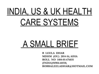 INDIA, US & UK HEALTH
CARE SYSTEMS
A SMALL BRIEF
B LEELA DHAR
MDHM (OU) 2014-16; AIHA
ROLL NO 1404-01-676031
(INDIA)94904-68518;
BOBBALEELADHAR@HOTMAIL.COM
 