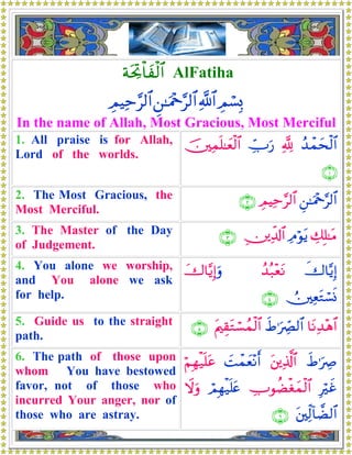 πtt¿Bø$yø9$# AlFatiha
ÉΟó¡Î0«!$#Ç⎯≈uΗ÷q§9$#ÉΟŠÏm§9$#
In the name of Allah, Most Gracious, Most Merciful
1. All praise is for Allah,
Lord of the worlds.
ß‰ôϑysø9$#¬!Å_Uu‘š⎥⎫Ïϑn=≈yèø9$#
∩⊇∪
2. The Most Gracious, the
Most Merciful.
Ç⎯≈uΗ÷q§9$#ÉΟŠÏm§9$#∩⊄∪
3. The Master of the Day
of Judgement.
Å7Î=≈tΒÏΘöθtƒÉ⎥⎪Ïe$!$#∩⊂∪
4. You alone we worship,
and You alone we ask
for help.
x‚$−ƒÎ)ß‰ç7÷ètΡy‚$−ƒÎ)uρ
Ú⎥⎫ÏètGó¡nΣ∩⊆∪
5. Guide us to the straight
path.
$tΡÏ‰÷δ$#xÞ≡uÅ_Ç9$#tΛ⎧É)tGó¡ßϑø9$#∩∈∪
6. The path of those upon
whom You have bestowed
favor, not of those who
incurred Your anger, nor of
those who are astray.
xÞ≡uÅÀt⎦⎪Ï%©!$#|Môϑyè÷Ρr&öΝÎγø‹n=tã
ÎöxîÅUθàÒøóyϑø9$#óΟÎγø‹n=tæŸωuρ
t⎦⎫Ïj9!$Ò9$#∩∉∪
 