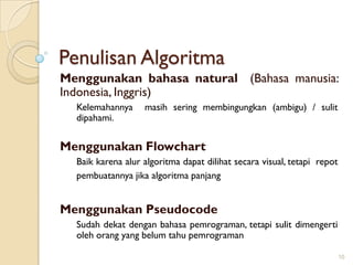 Penulisan Algoritma
Menggunakan bahasa natural (Bahasa manusia:
Indonesia, Inggris)
Kelemahannya masih sering membingungkan (ambigu) / sulit
dipahami.
Menggunakan Flowchart
Baik karena alur algoritma dapat dilihat secara visual, tetapi repot
pembuatannya jika algoritma panjang
Menggunakan Pseudocode
Sudah dekat dengan bahasa pemrograman, tetapi sulit dimengerti
oleh orang yang belum tahu pemrograman
10
 