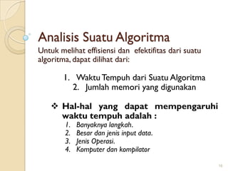 Analisis Suatu Algoritma
Untuk melihat effisiensi dan efektifitas dari suatu
algoritma, dapat dilihat dari:
1. WaktuTempuh dari Suatu Algoritma
2. Jumlah memori yang digunakan
 Hal-hal yang dapat mempengaruhi
waktu tempuh adalah :
1. Banyaknya langkah.
2. Besar dan jenis input data.
3. Jenis Operasi.
4. Komputer dan kompilator
16
 