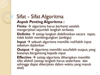 Sifat - Sifat Algoritma
Aspek Penting Algoritma :
Finite  algoritma harus berhenti setelah
mengerjakan sejumlah langkah terbatas
Definite  setiap langkah didefinisikan secara tepat,
tidak boleh membingungkan (ambigu)
Input  sebuah algoritma memiliki nol/lebih input
sebelum dijalankan
Output  algoritma memiliki satu/lebih output, yang
biasanya bergantung kepada input
Effective  setiap algoritma diharapkan memiliki
sifat efektif. (setiap langkah harus sederhana dan
sehingga dapat dikerjakan dalam waktu yang masuk
akal)
17
 