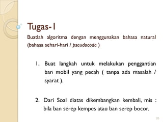 Tugas-1
Buatlah algoritma dengan menggunakan bahasa natural
(bahasa sehari-hari / pseudocode )
1. Buat langkah untuk melakukan penggantian
ban mobil yang pecah ( tanpa ada masalah /
syarat ).
2. Dari Soal diatas dikembangkan kembali, mis :
bila ban serep kempes atau ban serep bocor.
20
 