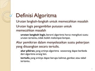 Definisi Algoritma
Urutan langkah-langkah untuk memecahkan masalah
Urutan logis pengambilan putusan untuk
memecahkan masalah
urutan langkah logis, berarti algoritma harus mengikuti suatu
urutan tertentu, tidak boleh melompat-lompat.
Alur pemikiran dalam menyelesaikan suatu pekerjaan
yang dituangkan secara tertulis.
alur pikiran, yang artinya algoritma seseorang dapat berbeda
dari algoritma orang lain.
tertulis, yang artinya dapat berupa kalimat, gambar, atau tabel
tertentu.
3
 