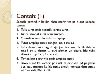 Contoh: (1)
Sebuah prosedur ketika akan mengirimkan surat kepada
teman:
1. Tulis surat pada secarik kertas surat
2. Ambil sampul surat atau amplop
3. Masukkan surat ke dalam amplop
4. Tutup amplop surat dengan lem perekat
5. Tulis alamat surat yg dituju, jika tdk ingat, lebih dahulu
ambil buku alamat & cari alamat yg dituju, lalu tulis
alamat tsb pd amplop surat.
6. Tempelkan perangko pada amplop surat
7. Bawa surat ke kantor pos utk diserahkan pd pegawai
pos atau menuju ke bis surat untuk memasukkan surat
ke dlm kotak/bis surat. 8
 