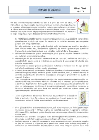 Instrução de Segurança
FSA.001 / Rev.0
Pág. 2 / 4
2
PREVENÇÃO:
Um dos acidentes vulgares nesta fase da obra e a queda de tijolos de altura, no
momento da sua movimentação. Aquele material chega normalmente em paletes, mas
os processos utilizados para manter coerente o conjunto são, muitas vezes, precários.
Se não se possuir em obra equipamento de movimentação que resolva tal problema
dever-se-á optar por adquirir o tijolo em paletes envolvidas em filme de PVC retráctil e
só rasgar essa película depois de colocar o material na frente de trabalho.
− Se não for possível obter os materiais em embalagem adequada, proceder à transferência
daqueles para o interior de cestos de transporte ou então ter em obra ganchos porta-
paletes com anteparos laterais.
Em alternativa aos processos atrás descritos poder-se-á optar por envolver as paletes
com rede de malha fina, devidamente apertada, de modo a garantir que, durante o
transporte, o conjunto constituído pelo estrado e material não se desagregue.
− Definir o local destinado quer à armazenagem geral, quer ao stock de frente de trabalho,
dos materiais a recepcionar em obra.
− Na definição dos locais de stock dever-se-á ter em conta os caminhos de circulação, a
acessibilidade, assim como a resistência do pavimento à sobrecarga introduzida pelo
material armazenado.
− Em princípio não colocar grandes quantidades de materiais no meio dos vãos das lajes por ser
este o local mais desfavorável para receber sobrecargas.
− A deposição de materiais nos andaimes de fachada deverá ser criteriosamente gerida, tendo em
conta os esforços estáticos e dinâmicos que tal prática acarreta e, ainda, o aumento de risco de
acidente provocado pelas dificuldades acrescidas de circulação e probabilidade de queda de
materiais de altura.
− Para a recepção de materiais nos bordos das lajes criar plataformas em consola constituídas por
estruturas metálicas, devidamente travadas e calculadas para os esforços a que vão estar sujeitas.
A construção de plataformas de recepção em que os elementos resistentes são constituídos por
vigas em madeira requer coeficientes de segurança muito grandes no sentido de compensar as
incertezas introduzidas pela adopção de um material que, sendo um produto natural, não
apresenta sempre a mesma resistência.
− Munir as plataformas de recepção de materiais de guarda-corpos e rodapé em
todo o perímetro livre. No entanto, os guarda-corpos frontais poderão ser
amovíveis no sentido de facilitar a movimentação mecânica das cargas.
− Dado que os trabalhos de alvenaria necessitarem, com muita frequência, de iluminação local com
intensidade apreciável (+/- 400 Lux no plano de trabalho) dever-se-á reorganizar a instalação
eléctrica periférica da obra no sentido de evitar que o acréscimo de cabos eléctricos aumente o
risco de queda.
− Em nenhum caso permitir a utilização de partes de instalação eléctrica definitiva, eventualmente
já montada, como linha transportadora de corrente para a frente de trabalho.
− Preferencialmente os cabos eléctricos deverão percorrer os caminhos mais curtos entre o quadro
de piso e o utilizador e, se possível, serão pendurados a meia altura ao longo das paredes já
construídas. Os atravessamentos dos vãos verticais serão feitos pela parte superior ou ao nível
 