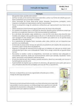 Instrução de Segurança
FSA.001 / Rev.0
Pág. 3 / 4
3
PREVENÇÃO:
dos guarda-corpos, quando estes existam.
− Verificar se todas as ferramentas eléctricas e extensões a utilizar nas frentes de trabalho possuem
fichas compatíveis com as tomadas instaladas.
− Como iluminação de frente dever-se-ão utilizar lâmpadas fluorescentes protegidas contra
impactos e montados em tripés estáveis e de fácil movimentação
− Manter os projectores longe de substâncias combustíveis por representarem uma fonte real de
ignição.
− Utilizar projectores electricamente seguros (pelo menos da classe II de protecção).
− Os cavaletes de trabalho para a colocação de alvenarias deverão possuir plataforma ampla que
permita a arrumação dos materiais e a fácil movimentação do trabalhador.
− Se o pé-direito das paredes exigir plataformas a mais de 2,0 m de altura estas deverão estar
munidas com rodapé e dois guarda-corpos (a 45 cm e 1 m de altura) em torno do seu perímetro,
com excepção do lado voltado para a frente de trabalho que poderá ter só um guarda-corpos
colocado a 45 cm da plataforma.
− Se as plataformas de trabalho forem montadas sobre rodas, dotá-las com um dispositivo que
permita a sua imobilização.
− A dimensão da aresta menor da base de apoio de uma plataforma de trabalho não ancorada será,
no mínimo, igual a 1/4 da altura da plataforma.
− Organizar a colocação de alvenarias de tal modo que os trabalhos em cada piso se iniciem junto
ao bordo das lajes e vãos, com a colocação de "fiadas" até se atingir a altura de um guarda-corpos
normal.
− Racionalizar as tarefas e evitar os desperdícios, recorrendo aos materiais mais adequados às
necessidades específicas, desde que economicamente viáveis (por exemplo, facultando "meios
tijolos" para evitar o corte daquele material em obra).
− O corte de materiais por disco rotativo, quando necessário, deverá ser executado com recurso à
humidificação da zona de corte.
− A generalidade dos ligantes que se utilizam em alvenarias, são agressivos para a pele, pelo que os
seus utilizadores deverão estar protegidos com luvas de PVC ou equivalentes.
Remover os desperdícios com muita regularidade utilizando para o efeito
mangas de descarga apropriadas
Demarcar em torno do perímetro da obra uma faixa suficientemente larga onde
seja proibido o acesso a pessoas, ou então proteger essa superfície com pala de
protecção de características adequadas. As entradas previstas para o edifício
possuirão túneis com cobertura resistente
 