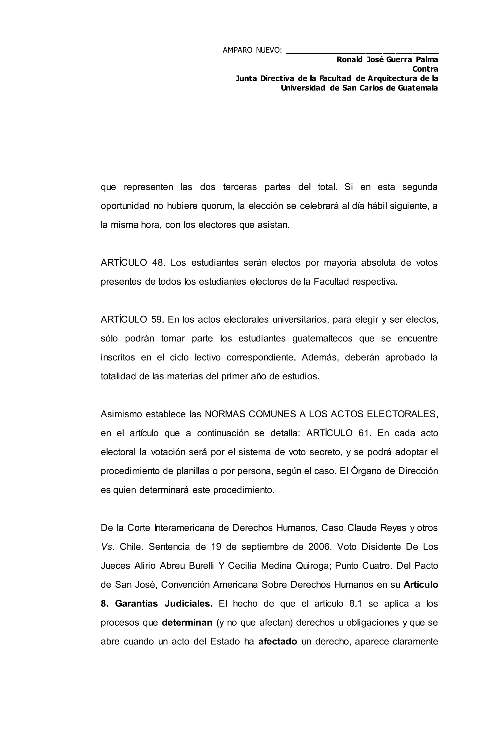 AMPARO NUEVO: ____________________________________
Ronald José Guerra Palma
Contra
Junta Directiva de la Facultad de Arquitectura de la
Universidad de San Carlos de Guatemala
que representen las dos terceras partes del total. Si en esta segunda
oportunidad no hubiere quorum, la elección se celebrará al día hábil siguiente, a
la misma hora, con los electores que asistan.
ARTÍCULO 48. Los estudiantes serán electos por mayoría absoluta de votos
presentes de todos los estudiantes electores de la Facultad respectiva.
ARTÍCULO 59. En los actos electorales universitarios, para elegir y ser electos,
sólo podrán tomar parte los estudiantes guatemaltecos que se encuentre
inscritos en el ciclo lectivo correspondiente. Además, deberán aprobado la
totalidad de las materias del primer año de estudios.
Asimismo establece las NORMAS COMUNES A LOS ACTOS ELECTORALES,
en el artículo que a continuación se detalla: ARTÍCULO 61. En cada acto
electoral la votación será por el sistema de voto secreto, y se podrá adoptar el
procedimiento de planillas o por persona, según el caso. El Órgano de Dirección
es quien determinará este procedimiento.
De la Corte Interamericana de Derechos Humanos, Caso Claude Reyes y otros
Vs. Chile. Sentencia de 19 de septiembre de 2006, Voto Disidente De Los
Jueces Alirio Abreu Burelli Y Cecilia Medina Quiroga; Punto Cuatro. Del Pacto
de San José, Convención Americana Sobre Derechos Humanos en su Artículo
8. Garantías Judiciales. El hecho de que el artículo 8.1 se aplica a los
procesos que determinan (y no que afectan) derechos u obligaciones y que se
abre cuando un acto del Estado ha afectado un derecho, aparece claramente
 