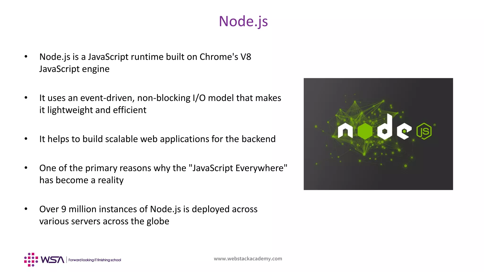 www.webstackacademy.com
BCD
Node.js
A
• Node.js is a JavaScript runtime built on Chrome's V8
JavaScript engine
• It uses an event-driven, non-blocking I/O model that makes
it lightweight and efficient
• It helps to build scalable web applications for the backend
• One of the primary reasons why the "JavaScript Everywhere"
has become a reality
• Over 9 million instances of Node.js is deployed across
various servers across the globe
 