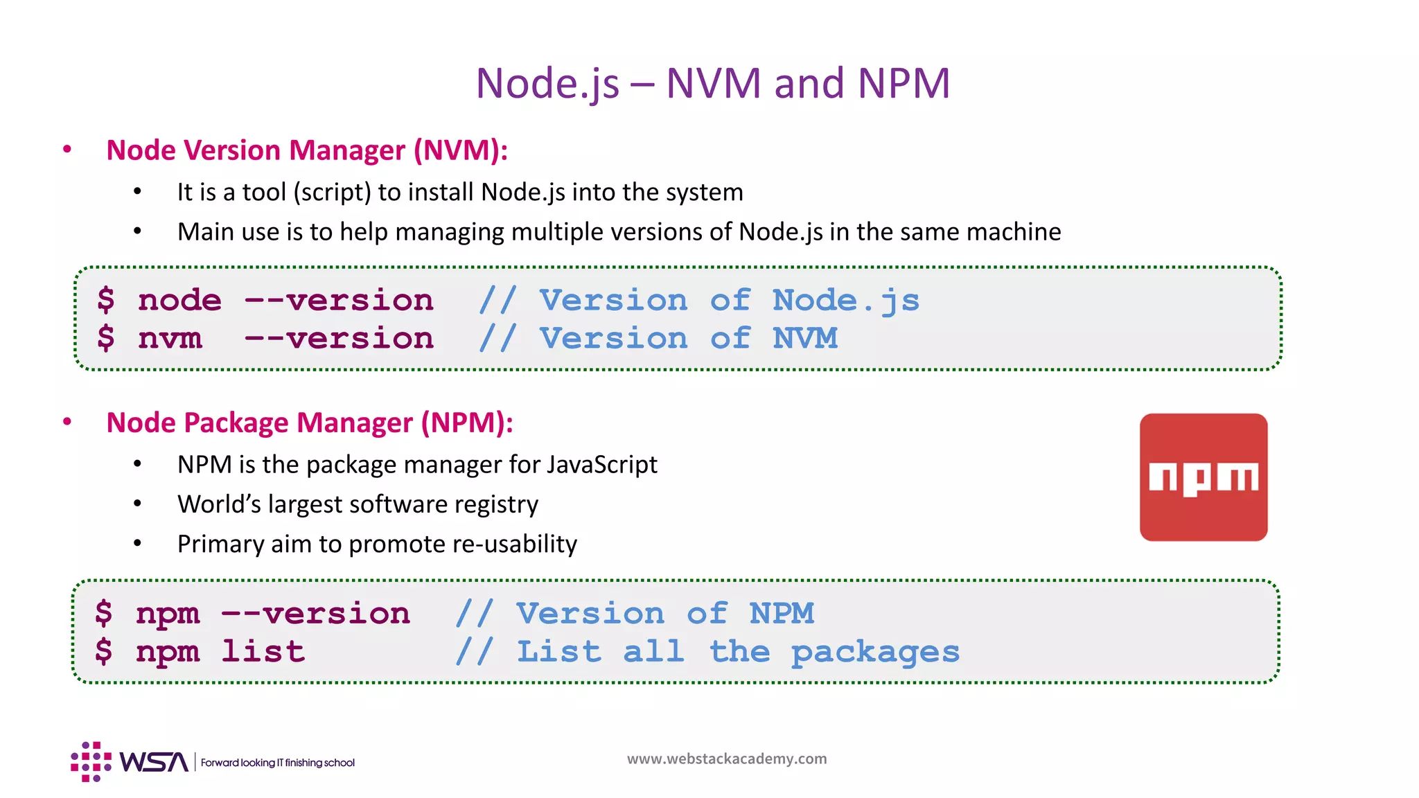 www.webstackacademy.com
BCD
Node.js – NVM and NPM
A
• Node Version Manager (NVM):
• It is a tool (script) to install Node.js into the system
• Main use is to help managing multiple versions of Node.js in the same machine
• Node Package Manager (NPM):
• NPM is the package manager for JavaScript
• World’s largest software registry
• Primary aim to promote re-usability
$ node –-version // Version of Node.js
$ nvm –-version // Version of NVM
$ npm –-version // Version of NPM
$ npm list // List all the packages
 