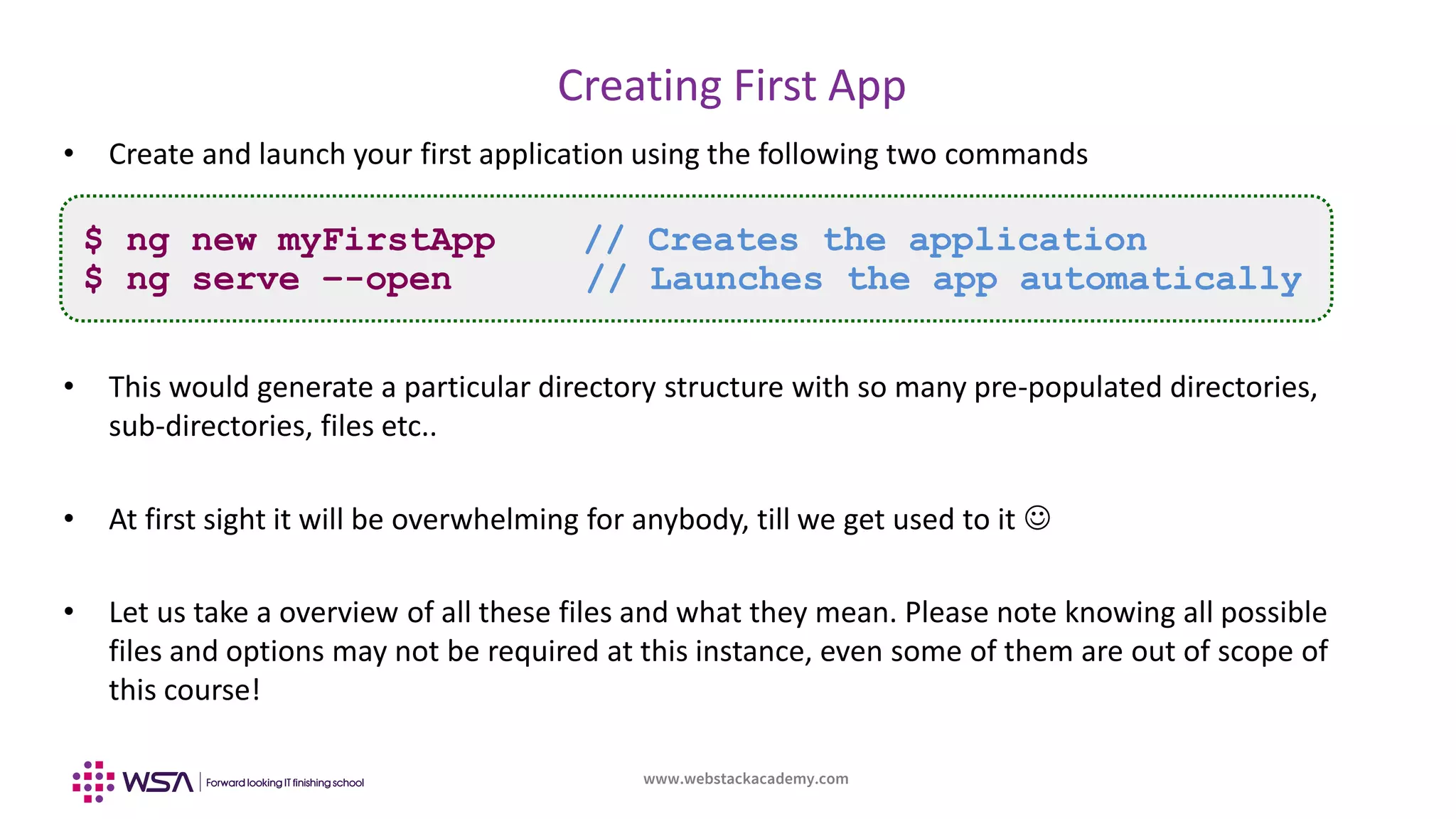 www.webstackacademy.com
BCD
Creating First App
A
• Create and launch your first application using the following two commands
• This would generate a particular directory structure with so many pre-populated directories,
sub-directories, files etc..
• At first sight it will be overwhelming for anybody, till we get used to it 
• Let us take a overview of all these files and what they mean. Please note knowing all possible
files and options may not be required at this instance, even some of them are out of scope of
this course!
$ ng new myFirstApp // Creates the application
$ ng serve –-open // Launches the app automatically
 