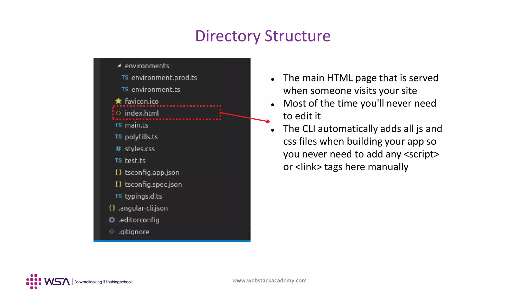www.webstackacademy.com
Directory Structure
 The main HTML page that is served
when someone visits your site
 Most of the time you'll never need
to edit it
 The CLI automatically adds all js and
css files when building your app so
you never need to add any <script>
or <link> tags here manually
 
