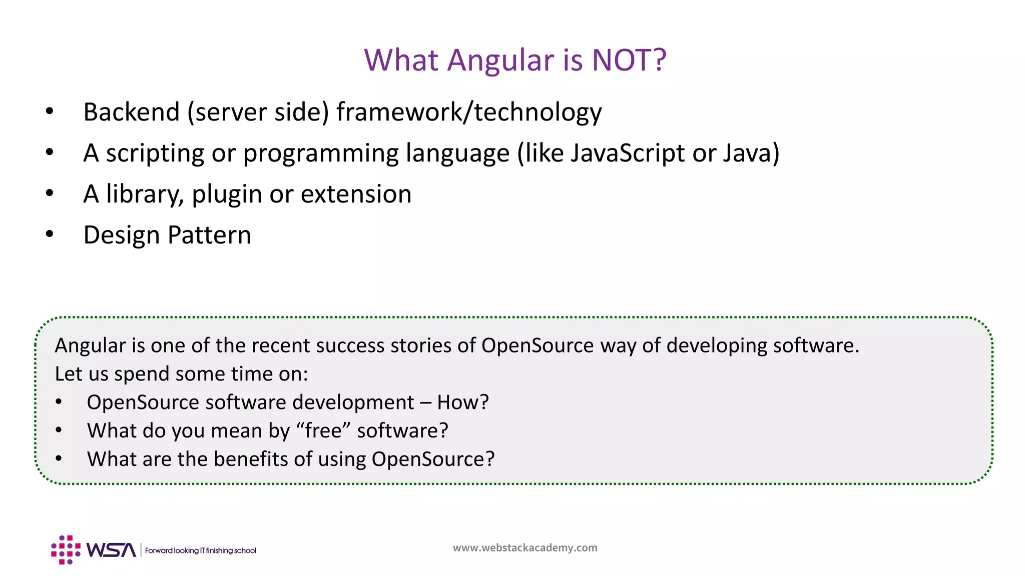www.webstackacademy.com
BCD
What Angular is NOT?
A
• Backend (server side) framework/technology
• A scripting or programming language (like JavaScript or Java)
• A library, plugin or extension
• Design Pattern
Angular is one of the recent success stories of OpenSource way of developing software.
Let us spend some time on:
• OpenSource software development – How?
• What do you mean by “free” software?
• What are the benefits of using OpenSource?
 