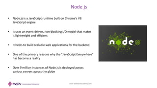 www.webstackacademy.com
BCD
Node.js
A
• Node.js is a JavaScript runtime built on Chrome's V8
JavaScript engine
• It uses an event-driven, non-blocking I/O model that makes
it lightweight and efficient
• It helps to build scalable web applications for the backend
• One of the primary reasons why the "JavaScript Everywhere"
has become a reality
• Over 9 million instances of Node.js is deployed across
various servers across the globe
 