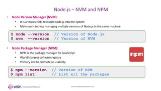 www.webstackacademy.com
BCD
Node.js – NVM and NPM
A
• Node Version Manager (NVM):
• It is a tool (script) to install Node.js into the system
• Main use is to help managing multiple versions of Node.js in the same machine
• Node Package Manager (NPM):
• NPM is the package manager for JavaScript
• World’s largest software registry
• Primary aim to promote re-usability
$ node –-version // Version of Node.js
$ nvm –-version // Version of NVM
$ npm –-version // Version of NPM
$ npm list // List all the packages
 