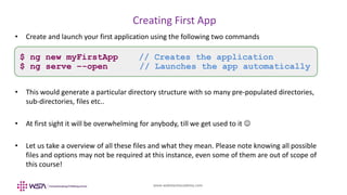 www.webstackacademy.com
BCD
Creating First App
A
• Create and launch your first application using the following two commands
• This would generate a particular directory structure with so many pre-populated directories,
sub-directories, files etc..
• At first sight it will be overwhelming for anybody, till we get used to it 
• Let us take a overview of all these files and what they mean. Please note knowing all possible
files and options may not be required at this instance, even some of them are out of scope of
this course!
$ ng new myFirstApp // Creates the application
$ ng serve –-open // Launches the app automatically
 